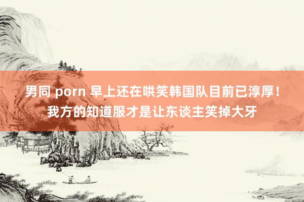 男同 porn 早上还在哄笑韩国队目前已淳厚！我方的知道服才是让东谈主笑掉大牙