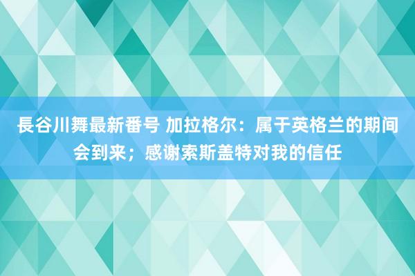 長谷川舞最新番号 加拉格尔：属于英格兰的期间会到来；感谢索斯盖特对我的信任