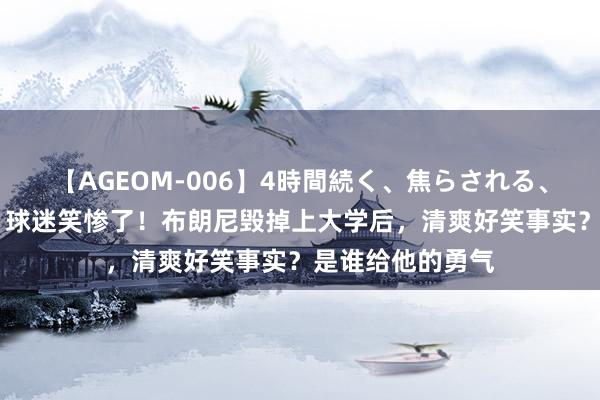 【AGEOM-006】4時間続く、焦らされる、すごい亀頭攻め 球迷笑惨了！布朗尼毁掉上大学后，清爽好笑事实？是谁给他的勇气