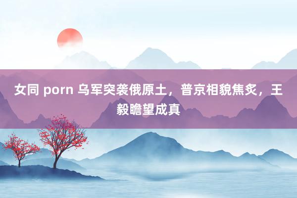 女同 porn 乌军突袭俄原土，普京相貌焦炙，王毅瞻望成真