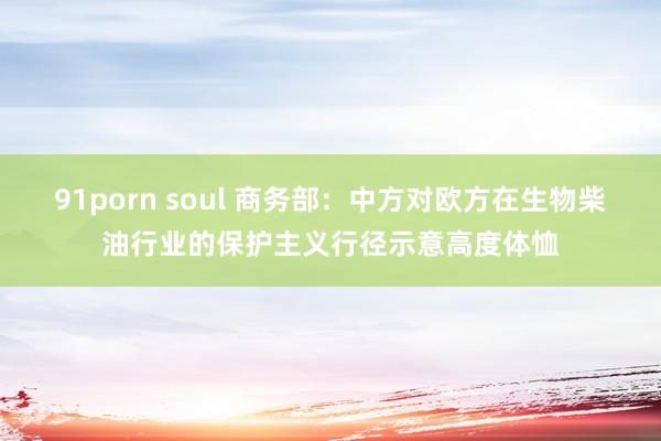 91porn soul 商务部：中方对欧方在生物柴油行业的保护主义行径示意高度体恤