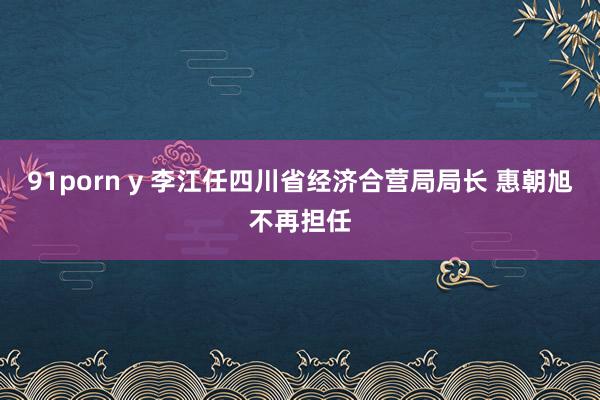 91porn y 李江任四川省经济合营局局长 惠朝旭不再担任