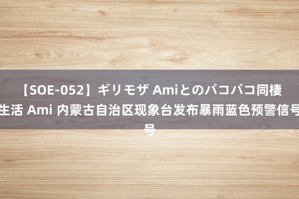 【SOE-052】ギリモザ Amiとのパコパコ同棲生活 Ami 内蒙古自治区现象台发布暴雨蓝色预警信号