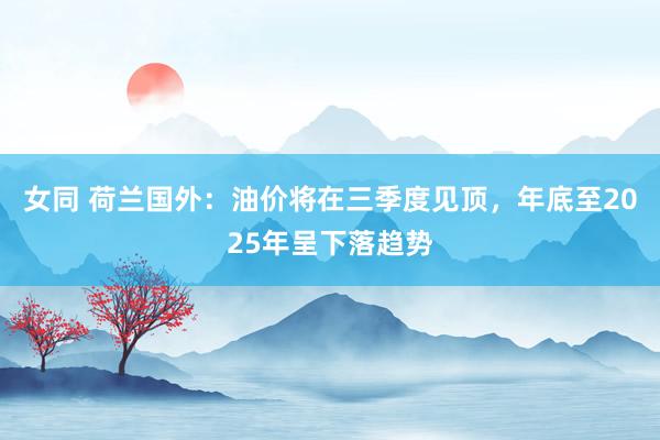 女同 荷兰国外：油价将在三季度见顶，年底至2025年呈下落趋势