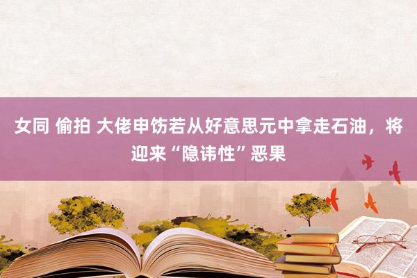 女同 偷拍 大佬申饬若从好意思元中拿走石油，将迎来“隐讳性”恶果