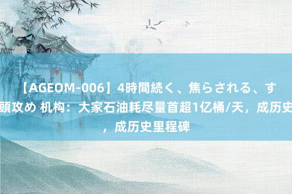 【AGEOM-006】4時間続く、焦らされる、すごい亀頭攻め 机构：大家石油耗尽量首超1亿桶/天，成历史里程碑