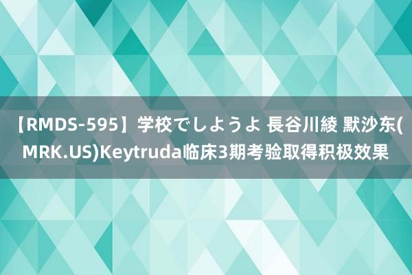 【RMDS-595】学校でしようよ 長谷川綾 默沙东(MRK.US)Keytruda临床3期考验取得积极效果