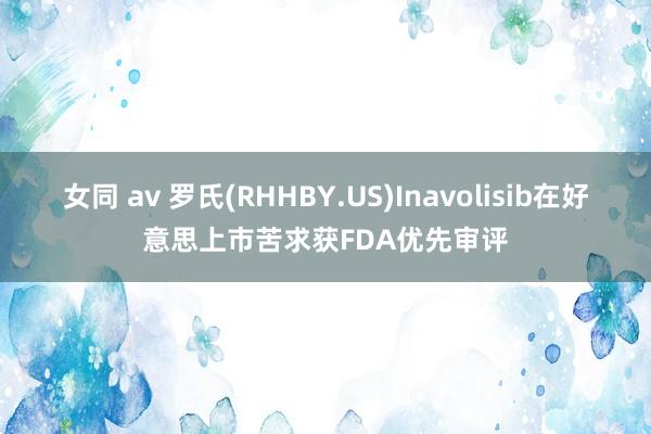 女同 av 罗氏(RHHBY.US)Inavolisib在好意思上市苦求获FDA优先审评