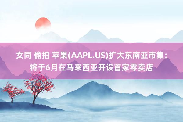 女同 偷拍 苹果(AAPL.US)扩大东南亚市集：将于6月在马来西亚开设首家零卖店