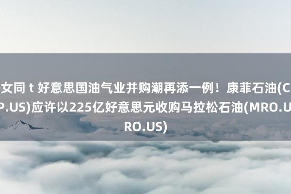 女同 t 好意思国油气业并购潮再添一例！康菲石油(COP.US)应许以225亿好意思元收购马拉松石油(MRO.US)