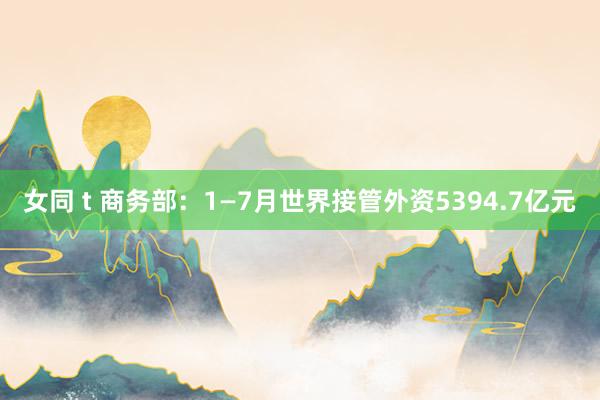 女同 t 商务部：1—7月世界接管外资5394.7亿元