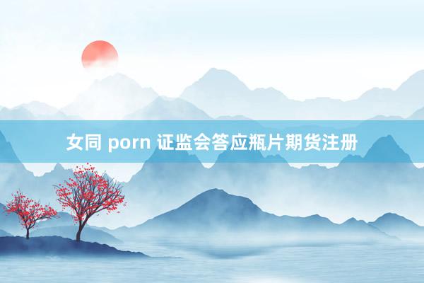 女同 porn 证监会答应瓶片期货注册