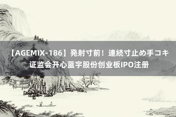 【AGEMIX-186】発射寸前！連続寸止め手コキ 证监会开心蓝宇股份创业板IPO注册