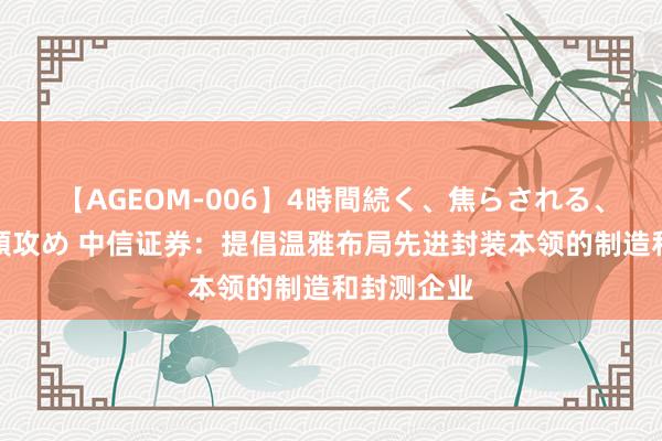 【AGEOM-006】4時間続く、焦らされる、すごい亀頭攻め 中信证券：提倡温雅布局先进封装本领的制造和封测企业