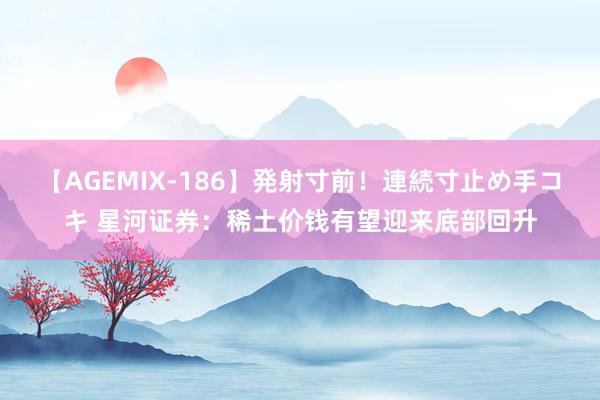 【AGEMIX-186】発射寸前！連続寸止め手コキ 星河证券：稀土价钱有望迎来底部回升