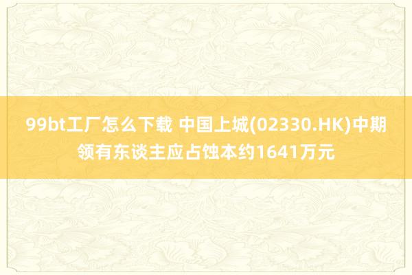 99bt工厂怎么下载 中国上城(02330.HK)中期领有东谈主应占蚀本约1641万元