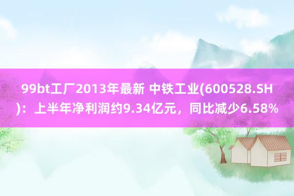 99bt工厂2013年最新 中铁工业(600528.SH)：上半年净利润约9.34亿元，同比减少6.58%