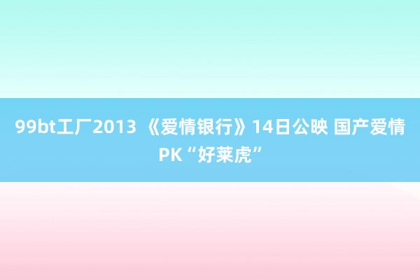 99bt工厂2013 《爱情银行》14日公映 国产爱情PK“好莱虎”