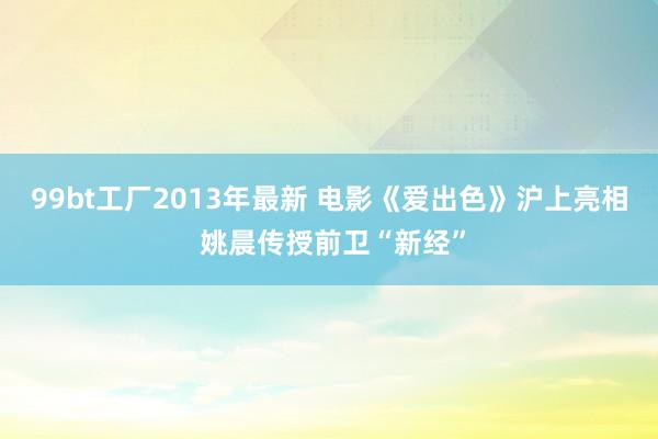 99bt工厂2013年最新 电影《爱出色》沪上亮相 姚晨传授前卫“新经”