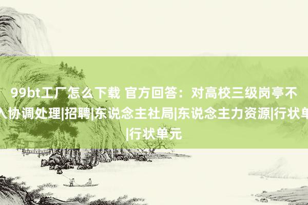 99bt工厂怎么下载 官方回答：对高校三级岗亭不纳入协调处理|招聘|东说念主社局|东说念主力资源|行状单元