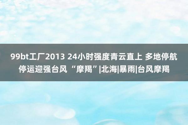 99bt工厂2013 24小时强度青云直上 多地停航停运迎强台风 “摩羯”|北海|暴雨|台风摩羯
