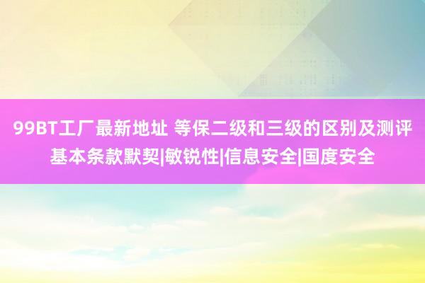 99BT工厂最新地址 等保二级和三级的区别及测评基本条款默契|敏锐性|信息安全|国度安全