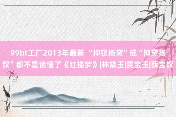 99bt工厂2013年最新 “抑钗扬黛”或“抑黛扬钗”都不是读懂了《红楼梦》|林黛玉|贾宝玉|薛宝钗