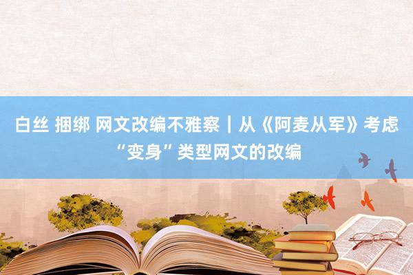 白丝 捆绑 网文改编不雅察｜从《阿麦从军》考虑“变身”类型网文的改编