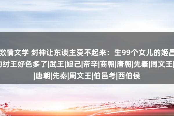 激情文学 封神让东谈主爱不起来：生99个女儿的姬昌其实比生2子的纣王好色多了|武王|妲己|帝辛|商朝|唐朝|先秦|周文王|伯邑考|西伯侯