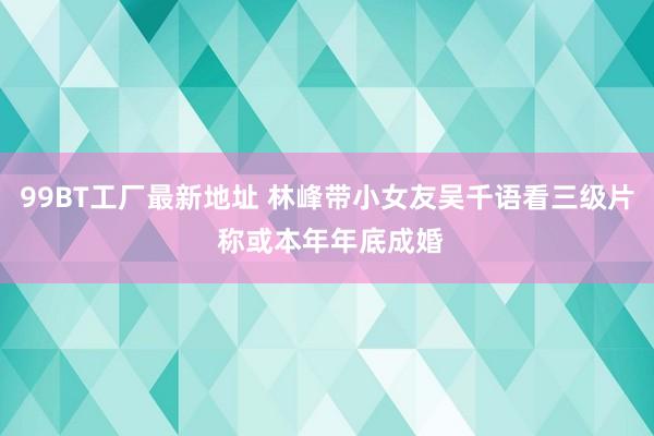 99BT工厂最新地址 林峰带小女友吴千语看三级片 称或本年年底成婚