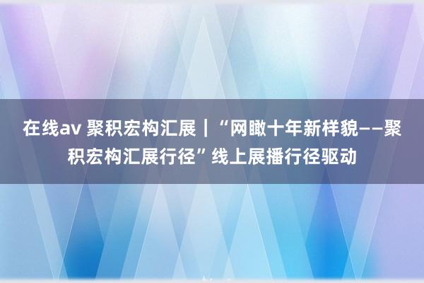 在线av 聚积宏构汇展｜“网瞰十年新样貌——聚积宏构汇展行径”线上展播行径驱动