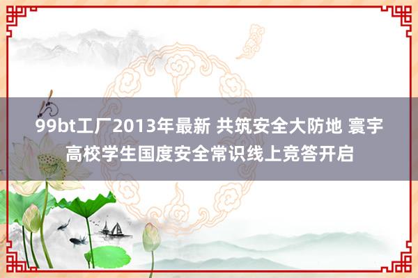 99bt工厂2013年最新 共筑安全大防地 寰宇高校学生国度安全常识线上竞答开启