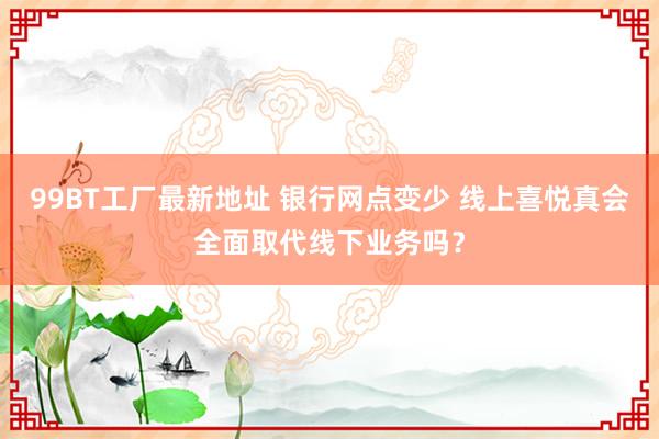 99BT工厂最新地址 银行网点变少 线上喜悦真会全面取代线下业务吗？