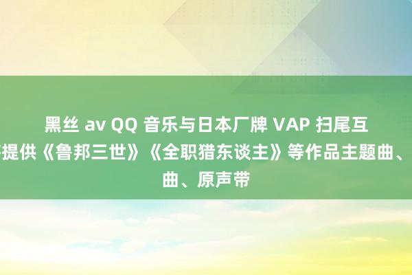 黑丝 av QQ 音乐与日本厂牌 VAP 扫尾互助，将提供《鲁邦三世》《全职猎东谈主》等作品主题曲、原声带