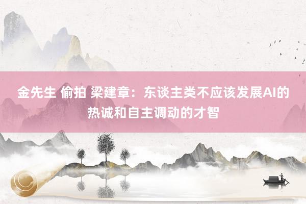 金先生 偷拍 梁建章：东谈主类不应该发展AI的热诚和自主调动的才智