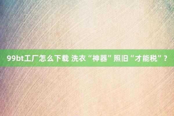 99bt工厂怎么下载 洗衣“神器”照旧“才能税”？