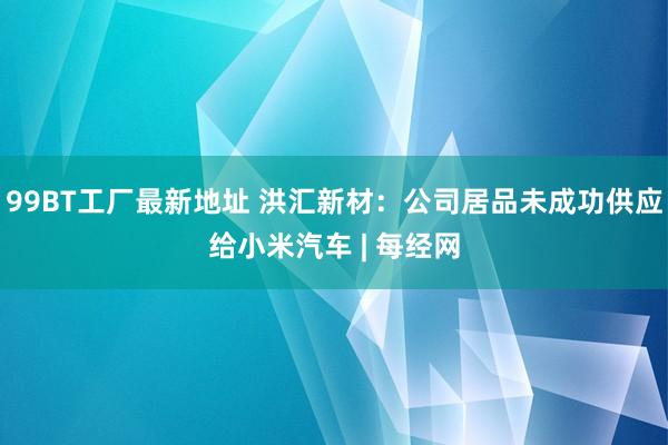 99BT工厂最新地址 洪汇新材：公司居品未成功供应给小米汽车 | 每经网