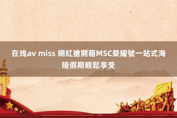 在线av miss 網紅搶開箱MSC榮耀號　一站式海陸假期輕鬆享受