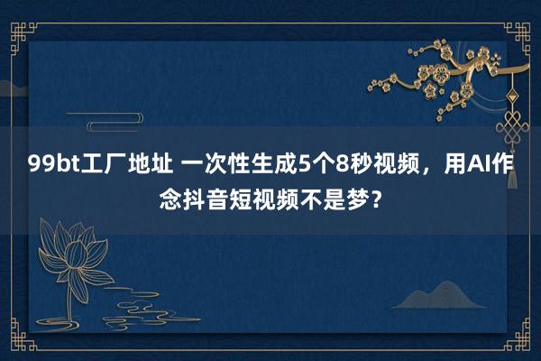 99bt工厂地址 一次性生成5个8秒视频，用AI作念抖音短视频不是梦？