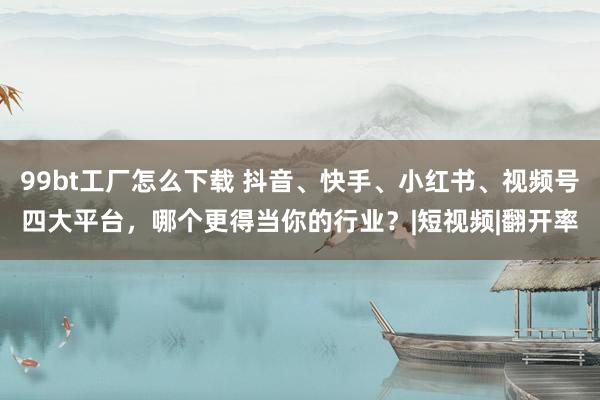 99bt工厂怎么下载 抖音、快手、小红书、视频号四大平台，哪个更得当你的行业？|短视频|翻开率