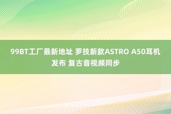 99BT工厂最新地址 罗技新款ASTRO A50耳机发布 复古音视频同步