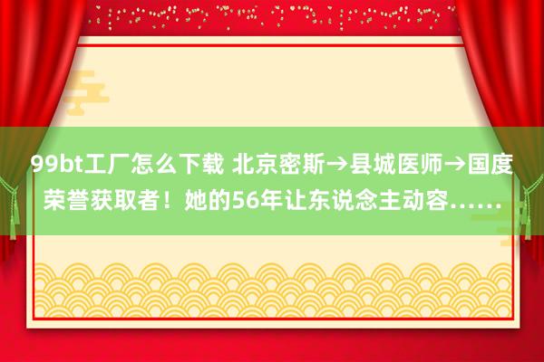 99bt工厂怎么下载 北京密斯→县城医师→国度荣誉获取者！她的56年让东说念主动容……