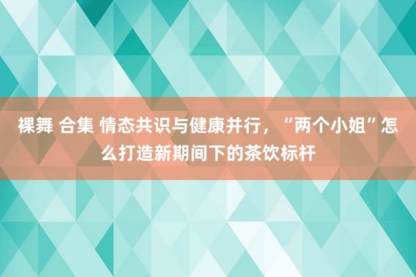 裸舞 合集 情态共识与健康并行，“两个小姐”怎么打造新期间下的茶饮标杆