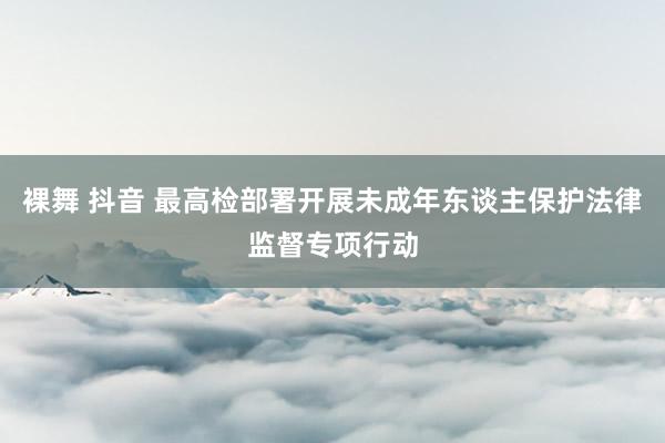 裸舞 抖音 最高检部署开展未成年东谈主保护法律监督专项行动