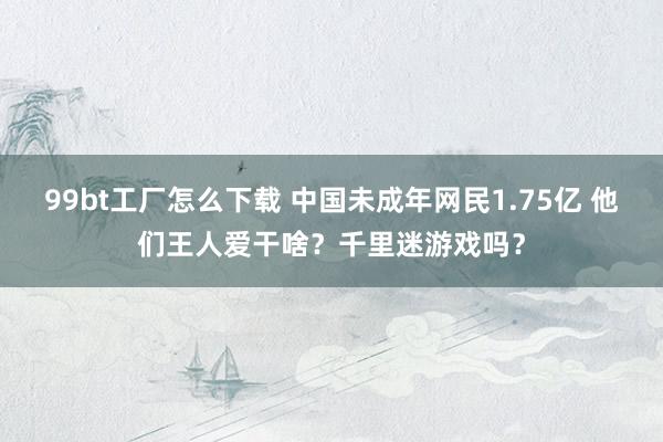 99bt工厂怎么下载 中国未成年网民1.75亿 他们王人爱干啥？千里迷游戏吗？