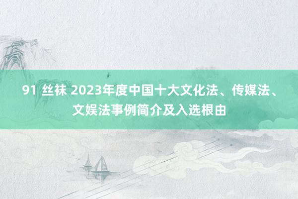 91 丝袜 2023年度中国十大文化法、传媒法、文娱法事例简介及入选根由