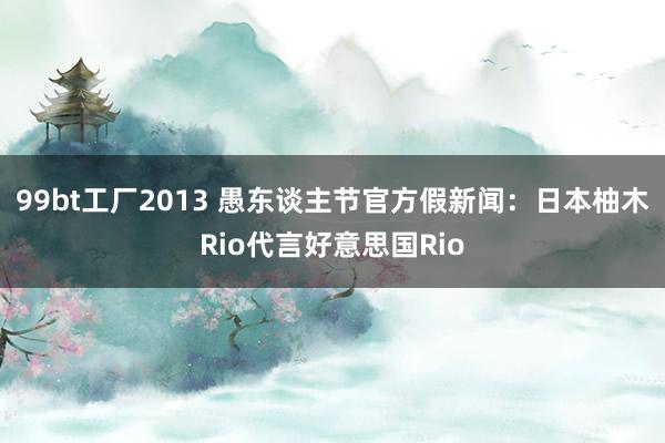 99bt工厂2013 愚东谈主节官方假新闻：日本柚木Rio代言好意思国Rio