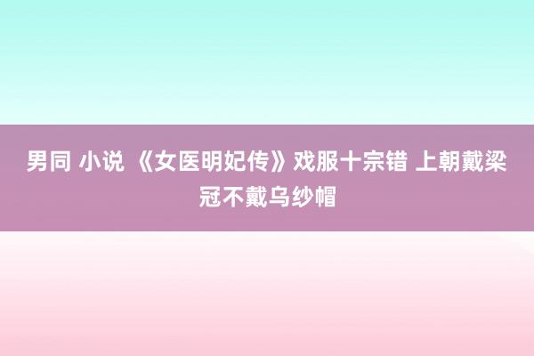 男同 小说 《女医明妃传》戏服十宗错 上朝戴梁冠不戴乌纱帽