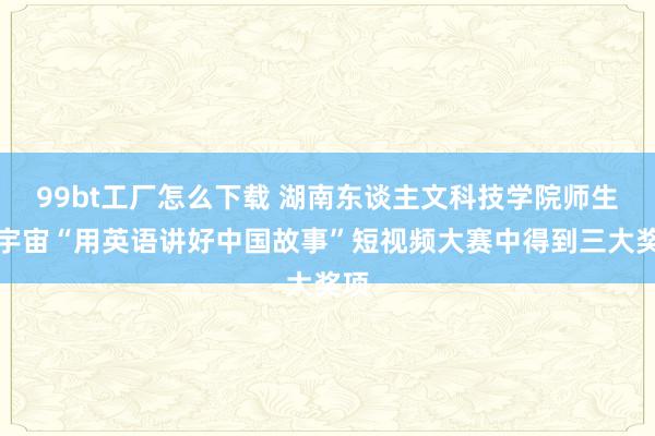 99bt工厂怎么下载 湖南东谈主文科技学院师生在宇宙“用英语讲好中国故事”短视频