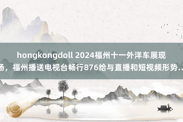 hongkongdoll 2024福州十一外洋车展现场，福州播送电视台畅行876